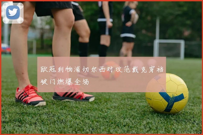 欧冠利物浦切尔西对攻范戴克穿裆破门燃爆全场