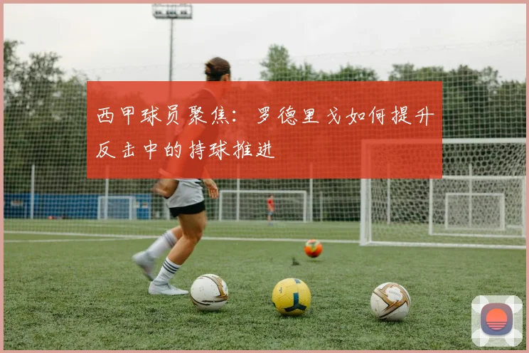 西甲球员聚焦：罗德里戈如何提升反击中的持球推进