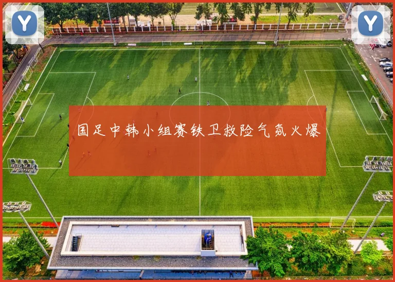 国足中韩小组赛铁卫救险气氛火爆