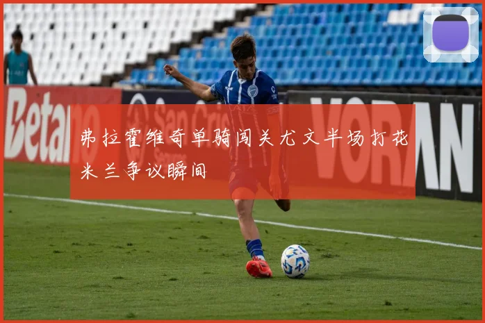 弗拉霍维奇单骑闯关尤文半场打花米兰争议瞬间