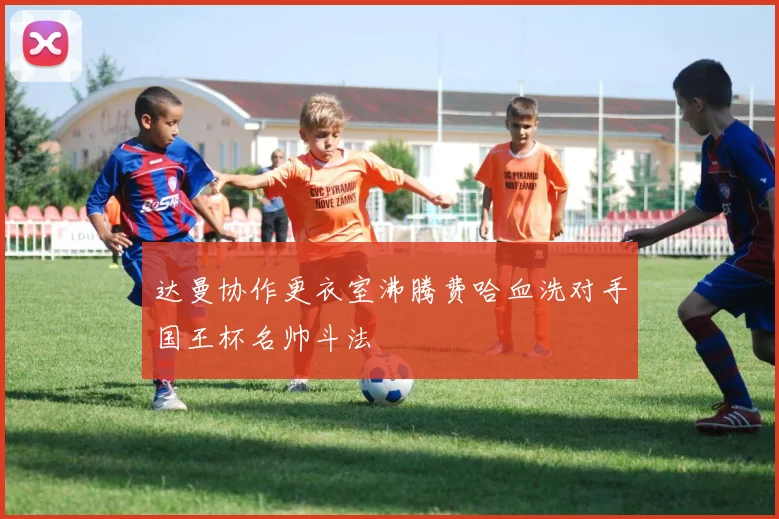 达曼协作更衣室沸腾费哈血洗对手国王杯名帅斗法