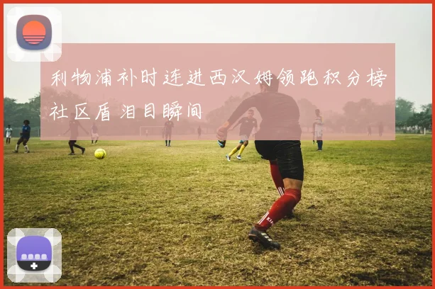利物浦补时连进西汉姆领跑积分榜社区盾泪目瞬间