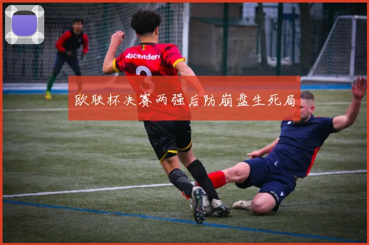 欧联杯决赛两强后防崩盘生死局