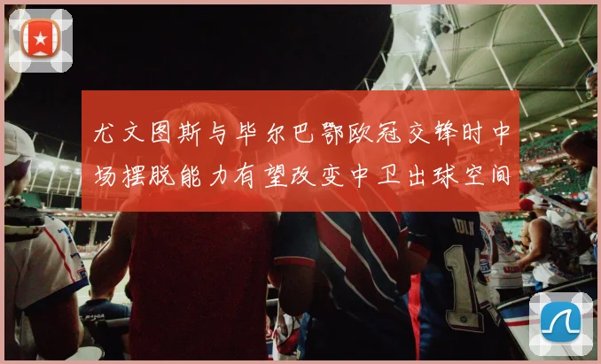 尤文图斯与毕尔巴鄂欧冠交锋时中场摆脱能力有望改变中卫出球空间