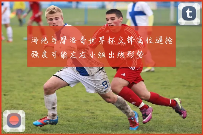 海地与摩洛哥世界杯交锋高位逼抢强度可能左右小组出线形势