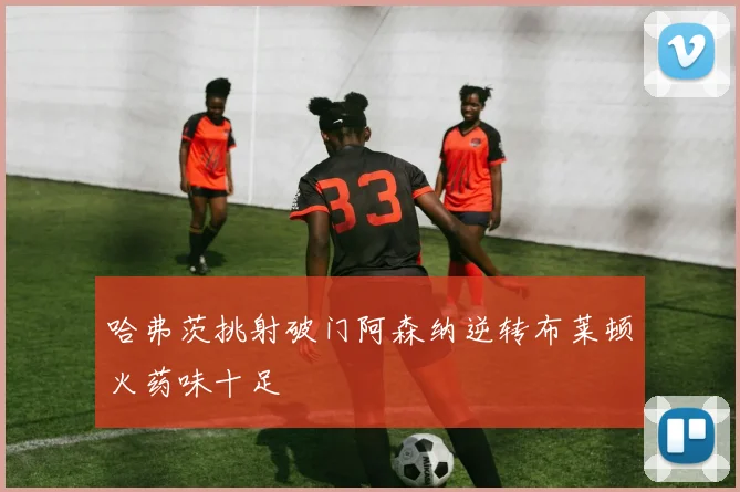 哈弗茨挑射破门阿森纳逆转布莱顿火药味十足