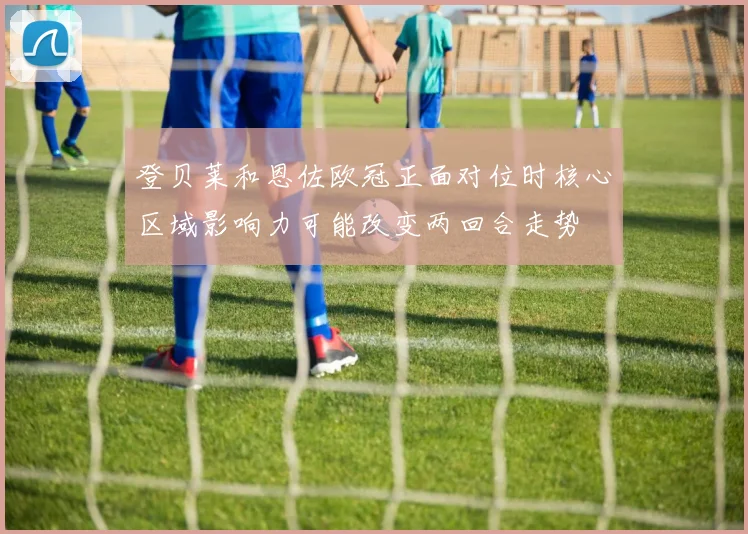 登贝莱和恩佐欧冠正面对位时核心区域影响力可能改变两回合走势