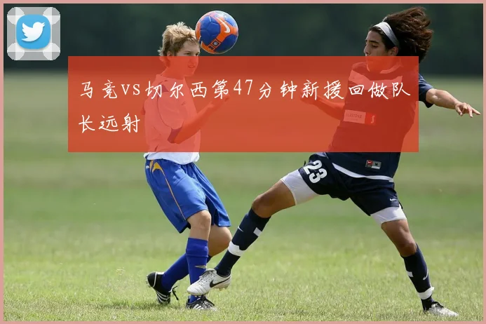 马竞vs切尔西第47分钟新援回做队长远射