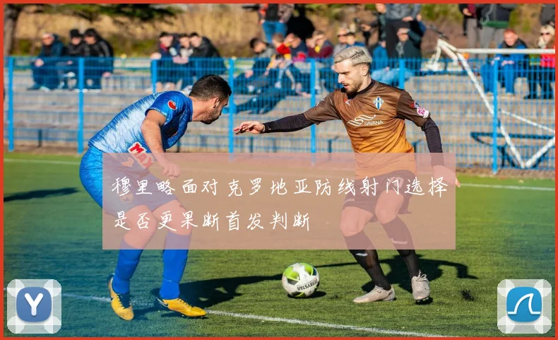 穆里略面对克罗地亚防线射门选择是否更果断首发判断