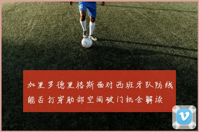 加里罗德里格斯面对西班牙队防线能否打穿肋部空间破门机会解读