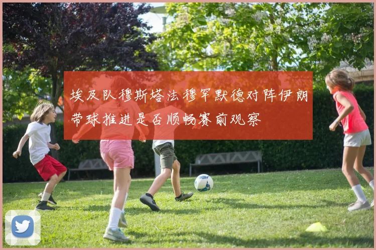 埃及队穆斯塔法穆罕默德对阵伊朗带球推进是否顺畅赛前观察