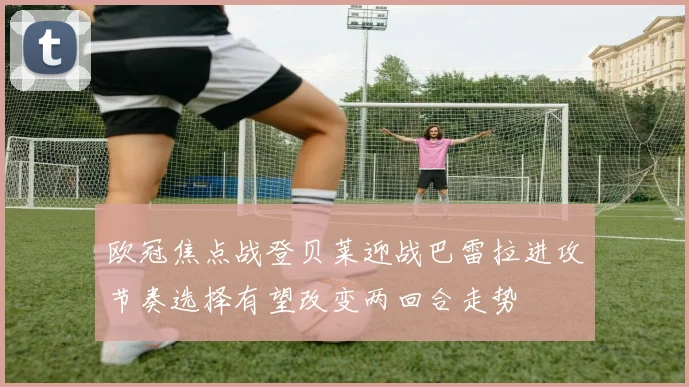 欧冠焦点战登贝莱迎战巴雷拉进攻节奏选择有望改变两回合走势
