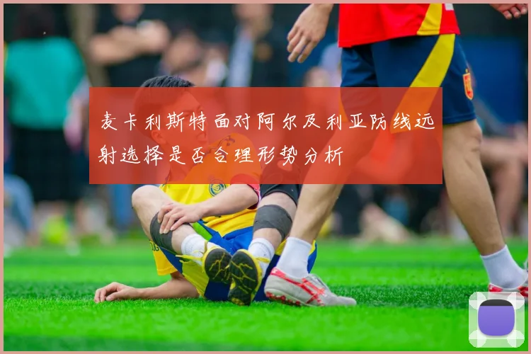 麦卡利斯特面对阿尔及利亚防线远射选择是否合理形势分析