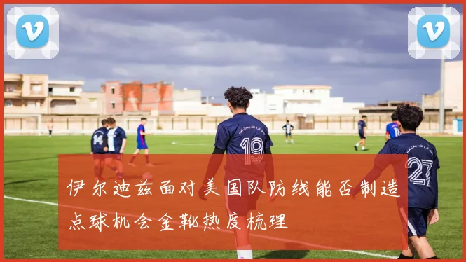 伊尔迪兹面对美国队防线能否制造点球机会金靴热度梳理