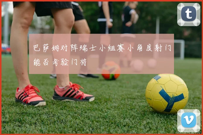 巴萨姆对阵瑞士小组赛小角度射门能否考验门将