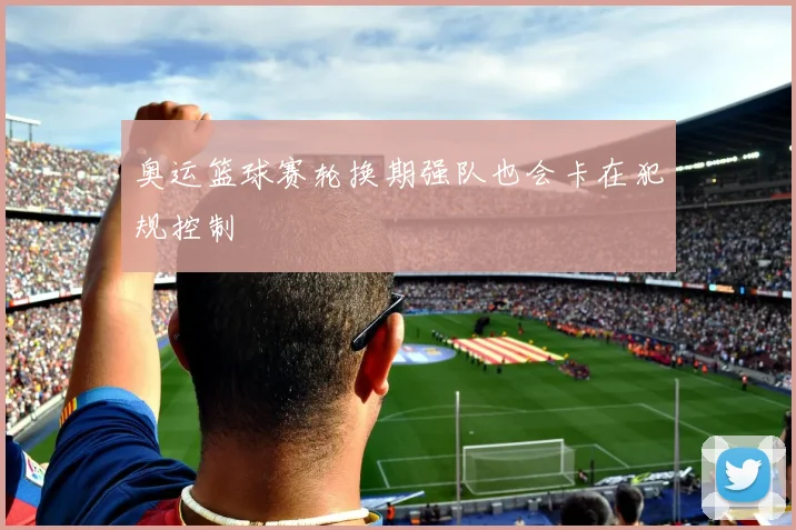 奥运篮球赛轮换期强队也会卡在犯规控制