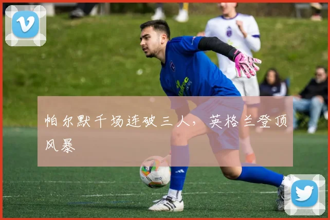 帕尔默千场连破三人，英格兰登顶风暴