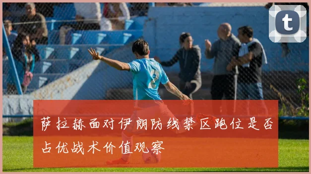 萨拉赫面对伊朗防线禁区跑位是否占优战术价值观察