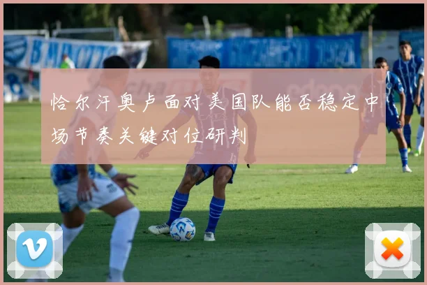 恰尔汗奥卢面对美国队能否稳定中场节奏关键对位研判