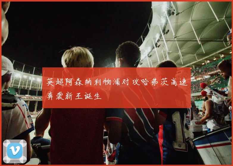 英超阿森纳利物浦对攻哈弗茨高速奔袭新王诞生