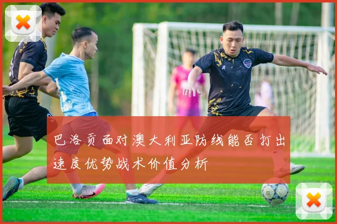 巴洛贡面对澳大利亚防线能否打出速度优势战术价值分析