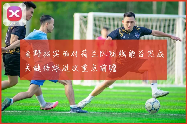 南野拓实面对荷兰队防线能否完成关键传球进攻重点前瞻