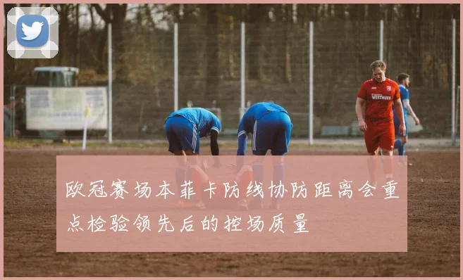 欧冠赛场本菲卡防线协防距离会重点检验领先后的控场质量