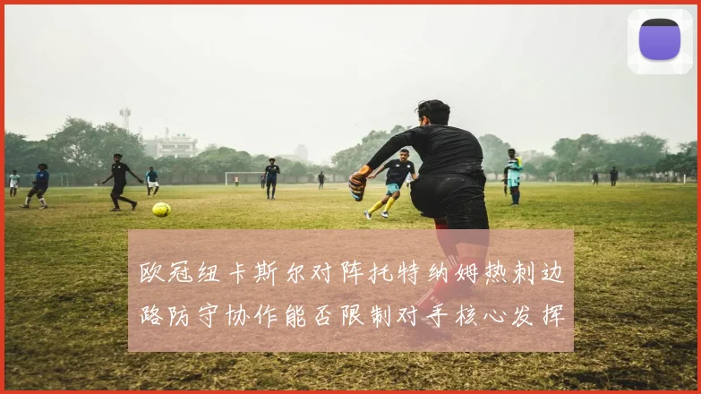 欧冠纽卡斯尔对阵托特纳姆热刺边路防守协作能否限制对手核心发挥