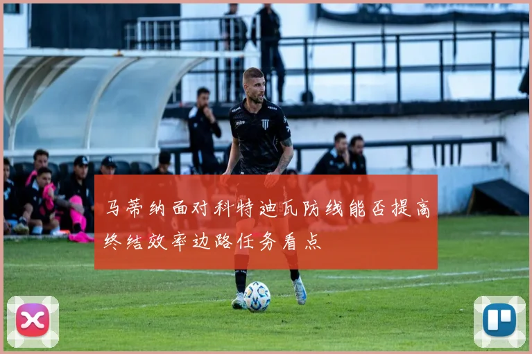 马蒂纳面对科特迪瓦防线能否提高终结效率边路任务看点