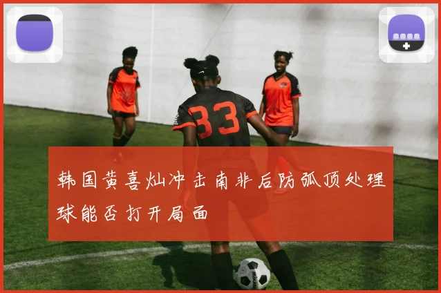 韩国黄喜灿冲击南非后防弧顶处理球能否打开局面