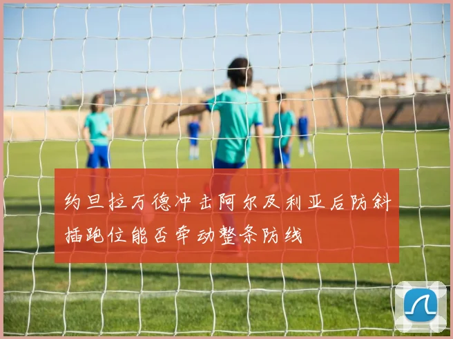 约旦拉万德冲击阿尔及利亚后防斜插跑位能否牵动整条防线