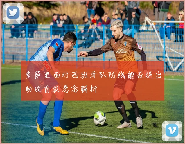 多萨里面对西班牙队防线能否送出助攻首发悬念解析